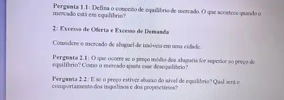 Pergunta 1.1: Defina o conceito de equilibrio de mercado O que acontece quando o
mercado está em equilibrio?
2: Excesso de Oferta e Excesso de Demanda
Considere o mercado de aluguel de imóveis em uma cidade.
Pergunta 2.1: O que ocorre se o preço médio dos aluguéis for superior ao preço de
equilibrio? Como o mercado ajusta esse desequilibrio?
Pergunta 2.2:E se o preço estiver abaixo do nível de equilibrio? Qual será o
comportamento dos inquilinos dos proprietários?