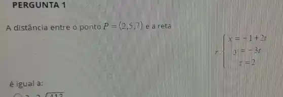 PERGUNTA 11
A distância entre o ponto P=(2,5,7) e a reta
 ) x=1+2t y=-3t z=2 
é igual a: