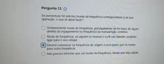 Pergunta 11
Se porventura for preciso mudar da frequência correspondente à de sua
operação, o que se deve fazer?
Simplesmente muda de frequência , principalmente se for tratar de algum
defeito do equipamento na frequência da manutenção corretiva.
Muda de frequência , se alguém te chamar e você não atender,poderão
ligar para o seu celular.
C
para outra frequência.
Deverá comunicar na frequência de origem a seus pares que irá mudar
Não precisa informar que vai mudar de frequência, desde que seja rápido.