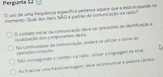 Pergunta 12
uso de uma frequência especifica pertence àquele que a está ocupando no
momento. Qual dos itens NAO é padrão de comunicação via rádio?
contato inicial da comunicação deve ser precedido de identificação e
localização dos componentes desta.
Na continuidade da comunicação, poderá se utilizar o nome do
operador/condutor
Não conseguindo o contato via rádio, utilizar a linguagem de sinal.
Ao finalizar uma frase/mensagem, deve-se pronunciar a palavra câmbio