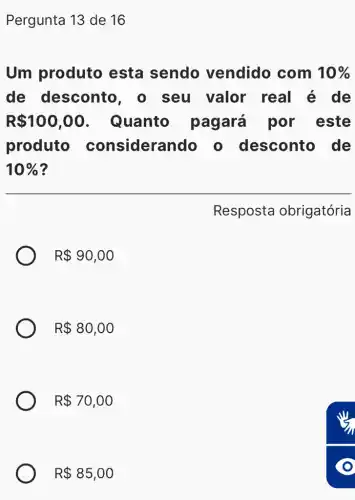 Pergunta 13 de 16
Um produto esta sendo vendido com 10% 
de desconto, o seu valor real é de
R 100,00 . Quanto pagará por este
produto considera ndo o desconto , de
10% 
Resposta obrigatória
R 90,00
R 80,00
R 70,00