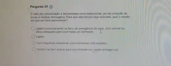 Pergunta 14 ()
rádio de comunicação é denominado como bidirecional, por ter a função de
enviar e receber mensagens. Para que esta função seja realizada, qual o estado
em que ele deve permanecer?
Ligado exclusivamente na faixa de emergência do loçal,com volume na
altura adequada para ouvir todas as chamadas. I
Ligado
Com frequência disponivel, para comunicar com os pares
Visivel e de fácil acesso para uso imediato em caráter emergencial