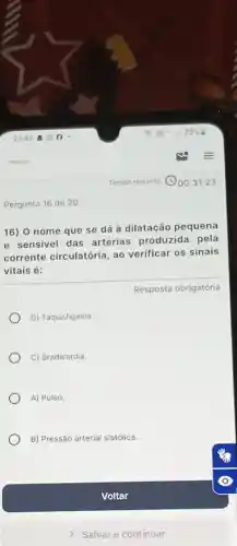 Pergunta 16 de 20
16) 0 nome que se dá à dilatação pequena
e sensivel das artérias produzida pela
corrente circulatória, ao verificar os sinais
vitais é:
D) Taquisfigimia
C) Bradicardia.
A) Pulso.
B) Pressão arterial sistólica.
Resposta obrigatória
Voltar
Salvar e continuar