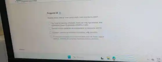 Pergunta 16 ()
Quando posso realizat uma comunicação mais extensa no rádio?
Nos finais de semana e feriados, tendo em vista que teremos uma
quantidade menor de pessoas utilizando o rádio
Quando estiver operando um equipamento ou instalação restrita
Durante o término de atividades prioritárias, self permitido
Em nenhum momento, pois a comunicação deve se breve, clara e
objetiva, evitando-se conversas desnecessánas e informals.