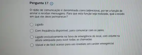 Pergunta 17
rádio de comunicação é denominado como bidirecional, por ter a função de
enviar e receber mensagens. Para que esta função seja realizada, qual o estado
em que ele deve permanecer?
Ligado
Com frequência disponível, para comunicar com os pares.
Ligado exclusivamente na faixa de emergência do local, com volume na
altura adequada para ouvir todas as chamadas.
Visível e de fácil acesso para uso imediato em caráter emergencial.