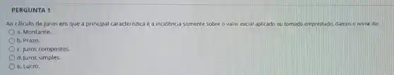 PERGUNTA 1
Ao cálculo de juros em que a principal característica é a incidência somente sobre o valor inicial aplicado ou tomado emprestado, damos o nome de:
a. Montante.
b. Prazo.
c. Juros compostos.
d. Juros simples.
e. Lucro.