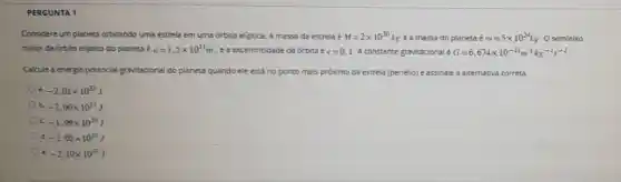 PERGUNTA 1
Considere um planeta orbitando uma estrela em uma órbita eliptica. A massa da estrela é M=2times 10^30kg e a massa do planeta é m=5times 10^24kg
Ose mieixo
maior da órbita eliptica do planeta é a=1,5times 10^11m , ea excentricidade da órbita é e=0,1 A constante gravitacional G=6,674times 10^-11m^3kg^-1s^-2
Calcule a energia potencial gravitacional do planeta quando ele está no ponto mais prôximo da estrela (periélio) e assinale a alternativa correta.
a. -2,01times 10^33J
b. -2,00times 10^33J
c. -1,99times 10^33J
d. -2,05times 10^33J
e -2,10times 10^33J