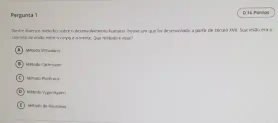 Pergunta 1
Dentre diversos métodos sobre o desenvolvimento humano houve um que fol desenvolvido a partir de século XVII. Sua visão era o
concelto de uniáo entre o corpo e a mente. Que método é esse?
A Método Vitruviano
B Método Cartesiano
C Método Platónico
D Método Vygotskyano
E Método de Rousseau