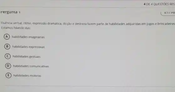 Pergunta 1
Fluência verbal, ritmo expressão dramática, dicção e destreza fazem parte de habilidades adquiridas em jogos e brincadeiras
Estamos falando das:
A habilidades imaginárias
B habilidades expressivas
C habilidades gestuais
D habilidades comunicativas
E habilidades motoras