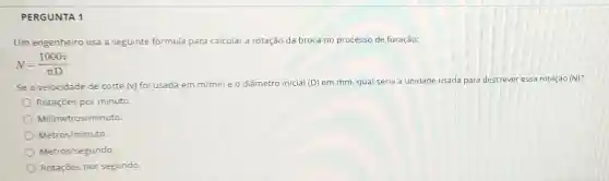 PERGUNTA 1
Um engenheiro usa a seguinte formula para calcular ar a rotação da broca no processo de furação:
N=(1000v)/(pi D)
Se a velocidade de corte (v) foi usada em m/min e o diâmetro inicial (D) em mm, qual seria a unidade usada para descrever er essa rotação (N)?
Rotaçōes por minuto.
Milimetros/minuto.
Metros/minuto
Metros/segundo
Rotaçōes por segundo.