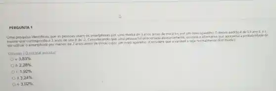 PERGUNTA 1
Uma pesquisa identificou que as pessoas usam os smartphones por uma média de 3 anos antes de trocá-los por um novo aparelho. 0 desvio padrão é de 0,5 ano E, 02
escore que corresponde a 2 anos de uso é de -2
Considerando que uma pessoa foi selecionade aleatoriamente, assinale apresenta a probabilidade de
ela utilizar o smartphone por menos de 2 anos antes de trocá-lo por um novo aparelho. (Considere que a variável x seja normalmente distribuida.)
Univesp O normal assusta?
3,83% 
b 2,28% 
c. 1,92% 
d 3,24% 
e 3,02%