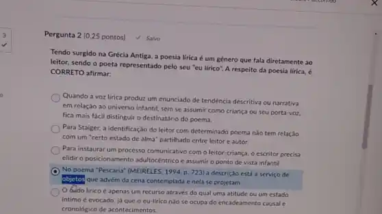 Pergunta 2 (0,25 pontos)
V Salvo
Tendo surgido na Grécia Antiga, a poesia lírica é um gênero que fala diretamente ao
leitor, sendo o poeta representado pelo seu "eu lírico". A respeito da poesia lírica, é
CORRETO afirmar:
Quando a voz lirica produz um enunciado de tendência descritiva ou narrativa
em relação ao universo infantil, sem se assumir como criança ou seu porta-voz,
fica mais fácil distinguir o destinatário do poema.
Para Staiger, a identificação do leitor com determinado poema não tem relação
com um "certo estado de alma" partilhado entre leitor e autor.
Para instaurar um processo comunicativo com o leitor criança, o escritor precisa
elidir o posicionamento adultocêntrico e assumiro ponto de vista infantil.
No poema "Pescaria'(MEIRELES, 1994, p. 723)a descrição está a serviço de
objetos que advém da cena contemplada e nela se projetam.
dodo lirico é apenas um recurso através do qual uma atitude ou um estado
intimo é evocado, já que o eu-lírico não se ocupa do encadeamento causal e
cronológico de acontecimentos.