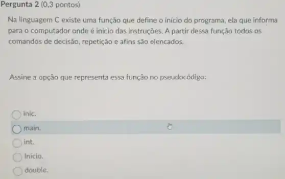 Pergunta 2 (0,3 pontos)
Na linguagem C existe uma função que define o início do programa , ela que informa
para o computador onde é início das instruções A partir dessa função todos os
comandos de decisão , repetição e afins são elencados.
Assine a opção que representa essa função no pseudocódigo:
) inic.
) main.
) int.
Inicio.
double.