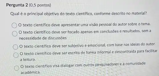 Pergunta 2 (0,5 pontos)
Qual é o principal objetivo do texto científico, conforme descrito no material?
texto científico deve apresentar uma visão pessoal do autor sobre o tema.
texto científico deve ser focado apenas em conclusões e resultados, sem a
necessidade de discussōes
texto científico deve ser subjetivo e emocional, com base nas ideias do autor.
texto científico deve ser escrito de forma informal e descontraída para facilitar
a leitura.
texto científico visa dialogar com outros pesquisadores e a comunidade
acadêmica.