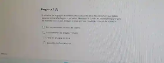 Pergunta 2 (9)
sistema de ativação automática necessita de sinal dos sensores ou cabos
detectores para'deflagrar o iniciador. Destacar a condição necessária para que
os detectores e cabos emitam o sinal em sua condição normal de trabalho
Acionamento do atuador da cabine
Acionamento do atuador remoto.
Falta de energia elétrica.
Elevação da temperatura