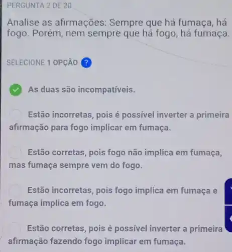 PERGUNTA 2 DE 20
Analise as afirmações: Sempre que há fumaça, há
fogo. Porém, nem sempre que há fogo, há fumaça.
SELECIONE 1 OPção ?
As duas são incompatíveis.
Estão incorretas , pois é possivel inverter a primeira
afirmação para fogo implicar em fumaça.
Estão corretas, pois fogo não implica em fumaça,
mas fumaça sempre vem do fogo.
Estão incorretas , pois fogo implica em fumaça e
fumaça implica em fogo.
Estão corretas, pois é possível inverter a primeira
afirmação fazendo fogo implicar em fumaça.