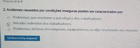 Pergunta 2 de 5
2. Acidentes causados por condições inseguras podem ser caracterizados por:
Problemas que envolvem o psicológico dos trabalhadores,
Atitudes indevidas dos trabalhadores,
Problemas, defeitos em máquinas , equipamentos ou algo relacionadojags mesmos