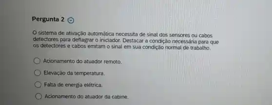 Pergunta 2 @
sistema de ativação automática necessita de sinal dos sensores ou cabos
detectores para deflagrar o iniciador.Destacar a condição necessária para que
os detectores e cabos emitam o sinal em sua condição normal de trabalho.
Acionamento do atuador remoto.
Elevação da temperatura.
Falta de energia elétrica.
Acionamento do atuador da cabine.