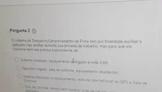 Pergunta 2 ()
sistema de Despachol Gerenciamento de Frota tem por finalidade auxiliar o
operador nas tarefas durante sua jornada de trabalho, mas para que ele
funcione bem ele precisa basicamente de:
Sistema instalado , equipamento desligado e rede CAN.
Operador logado, sala de controle, equipamento abastecido.
Sistema instalado no equipamento, rede de internet/sinal de GPS e Sala de Controle.
Sala de controle, tempo sem nuvens, sinal de celul
desligado