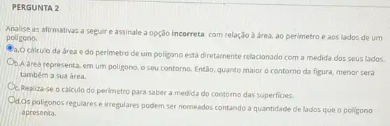 PERGUNTA 2
Analise as afirmativas a seguir e assinale a opção incorreta com relação à área, ao perímetro e aos lados de um
poligono.
Oa.O cálculo da área e do perímetro de um poligono está diretamente relacionado com a medida dos seus lados.
b.A área representa, em um poligono, o seu contorno. Então, quanto maior o contorno da figura menor será
também a sua área.
C. Realiza-se o cálculo do perímetro para saber a medida do contorno das superficies.
d.Os poligonos regulares e irregulares podem ser nomeados contando a quantidade de lados que o poligono
apresenta.