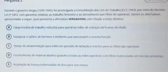 Pergunta 2
Durante o governo Vargas (1930-1945) foi promulgada a Consolidação das Leis do Trabalho (CLT.1943), por meio do Decreto
Lei n^circ 5452 com garantias relativas ao trabalho feminino e ao atendimento aos filhos de operárias. Dentre as alternativas
apresentadas a seguir, qual apresenta a afirmativa VERDADEIRA com relação a esses direitos:
A Carga horária de trabalho reduzida para operárias mães de crianças até 6 anos de idade.
B Equiparar o salário de homens e mulheres que exercessem a mesma função.
C Tempo de amamentação para mães em periodo de lactação e creches para os filhos das operárias.
D Fornecimento de material didático gratuito a todas as mães operárias com filhos matriculados em escolas primárias.
E Ampliação da licença maternidade de dois para seis meses.