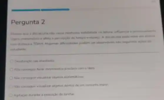 Pergunta 2
Mesmo que a discalculia nào cause nenhuma inabilidade na leitura, influencia o processamento
logico-matematico e afeta a percepção de tempo e espaco. A discalculia pode estar em aluhos
com dislexia e TDAH Algumas dificuldades podem ser observdveis nas seguintes acides do
estudante:
Desatenção nas atividades
Não conseguir fazer movimentos precisos com o lápis
Nào conseguir visualizar objetos matemáticos
Nào conseguir visualizar objetos dentro de um conjunto maior:
Agitação durante a execução de tarefas