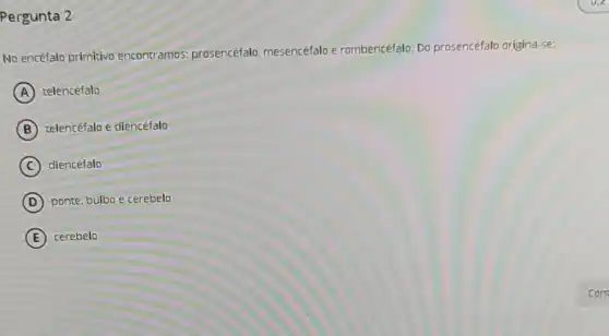 Pergunta 2
No encéfalo primitivo encontramos: prosencéfalo mesencéfalo e rombencéfalo. Do prosencéfalo origina-se:
A telencéfalo
B telencéfalo e diencéfalo
C ) diencéfalo
D ponte, bulbo e cerebelo
E cerebelo