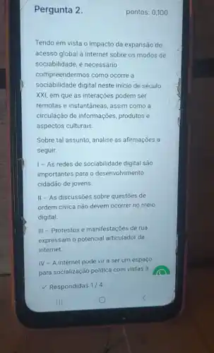 Pergunta 2.
Tendo em vista o impacto da expansão do
acesso global à internet sobre os modos de
sociabilidade, é necessário
compreendermos como ocorre a
sociabilidade digital neste início de século
XXI, em que as interações podem ser
remotas e instantâneas , assim como a
circulação de informações produtos e
aspectos culturais
Sobre tal assunto, analise as afirmações a
seguir:
1-As redes de sociabilidade digital são
importantes para o desenvolvimento
cidadão de jovens.
II - As discussões sobre questōes de
ordem civica não devem ocorrer no meio
digital.
III - Protestos e manifestações de rua
expressam o potencial articulador da
internet.
IV - A internet pode vir a ser um espaço
para socialização politica com vistas à
Respondidas 1/4
pontos: 0,100