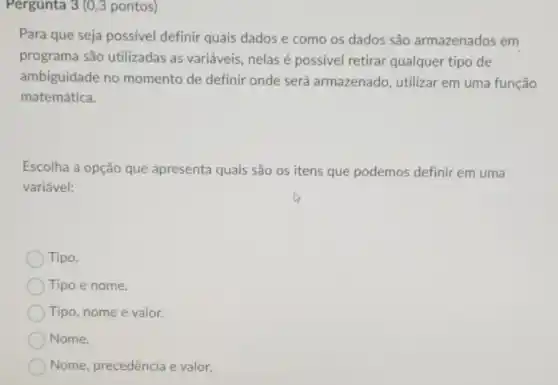 Pergunta 3 (0,3 pontos)
Para que seja possivel definir quais dados e como os dados são armazenados em
programa são utilizadas as variáveis, nelas é possivel retirar qualquer tipo de
ambiguidade no momento de definir onde será armazenado, utilizar em uma função
matemática.
Escolha a opção que apresenta quais são os itens que podemos definir em uma
variável:
) Tipo.
Tipo e nome.
Tipo, nome e valor.
Nome.
Nome, precedência e valor.