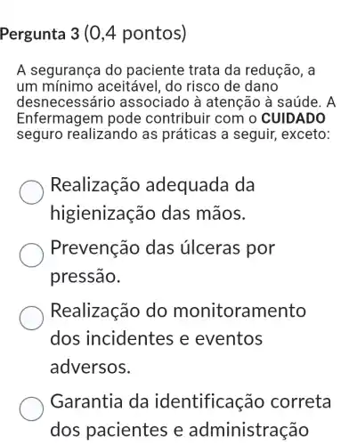 Pergunta 3 (0,4 pontos)
A segurança do paciente trata da redução, a
um mínimo aceitável, do risco de dano
desneces sário associado à atenção à saúde . A
Enfermagem pode contribuir com o CUIDADO
seguro realizando as práticas a seguir,exceto:
Realização adequada da
higienização das mãos.
Prevenção das úlceras por
pressão.
Realização do m onitoramento
dos incidentes e eventos
adversos.
Garantia da identificação correta
dos pacientes e administração