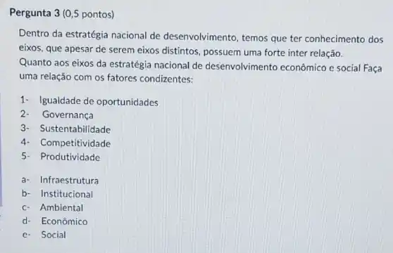 Pergunta 3 (0,5 pontos)
Dentro da estratégia nacional de desenvolvimento, temos que ter conhecimento dos
eixos, que apesar de serem eixos distintos possuem uma forte inter relação.
Quanto aos eixos da estratégia nacional de desenvolvimento econômico e social Faça
uma relação com os fatores condizentes:
1- Igualdade de oportunidades
Governança
3- S ustentabilidade
4- Co mpetitividade
5- Produtividade
a- Infraestrutura
b- Institucional
c- Ambiental
d- Econômico
e- Social