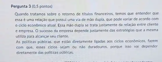 Pergunta 3 (0,5 pontos)
Quando tratamos sobre o retorno de títulos financeiros , temos que entender que
essa é uma relação que possui uma via de mão dupla, que pode variar de acordo com
ciclo econômico atual. Essa mão dupla se trata justamente da relação entre cliente
e empresa. O sucesso da empresa depende justamente das estratégias que a mesma
utiliza para alcançar seu cliente.
As políticas públicas que estão diretamente ligadas aos ciclos econômicos, fazem
com que, esses ciclos sejam ou não duradouros, porque isso vai depender
diretamente das políticas públicas.