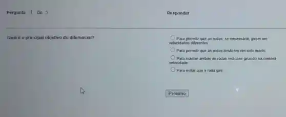 Pergunta 3 de 5
Qual é o principal objetivo do diferencial?
Para permitir que as rodas se necessário, girem em
velocidades diferentes
Para permitir que as rodas deslizem em solo macio
) Para manter ambas as rodas motrizes girando na mesma
velocidade
Para evitar que a roda gire