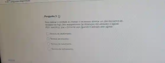 Pergunta 3 ()
Para realizar o combate às chamas é necessário eliminar um dos elementos do
tetraedro do fogo. Nos equipamentos de mineração são utilizados o agente
POS. Identificar qual a forma de ação quando é aplicado este agente
Técnica de abafamento
Técnica de rescaldo
Técnica de isolamento
Tecnica de restriamento