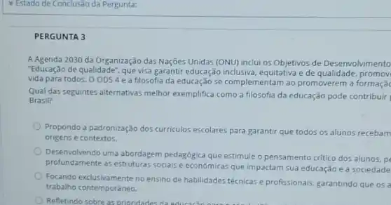 PERGUNTA 3
A Agenda 2030 da Organização das Nações Unidas (ONU) inclui os Objetivos de Desenvolvimento
"Educação de qualidade", que visa garantir educação inclusiva equitativa e de qualidade promov
vida para todos. O ODS4e a filosofia da educação se complementam ao promoverem a formaçã
Qual das seguintes alternativas melhor exemplifica como a filosofia da educação pode contribuir
Brasil?
Propondo a padronização dos curriculos escolares para garantir que todos os alunos recebam
origens e contextos.
Desenvolvendo uma abordagem pedagógica que estimule o pensamento critico dos alunos, pe
profundamente as estruturas socials e econômicas que impactam sua educação e a sociedade
Focando exclusivamente no ensino de habilidades técnicas e profissionais garantindo que os a
trabalho contemporâneo.
Refletindo sobre as prioridades