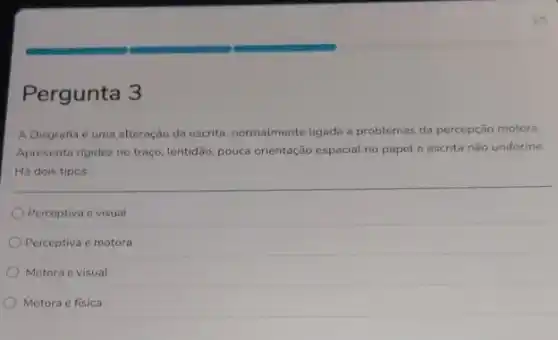 Pergunta 3
A Disgrafia é uma alteração da escrita, normalmente ligada a problemas da percepção motora.
Apresenta rigidez no traço.lentidão, pouca orientação espacial no papel e escrita não uniforme.
Há dois tipos:
Perceptiva e visual
Perceptiva e motora
Motora e visual
Motora e fisica