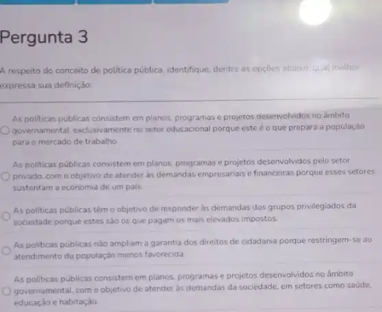 Pergunta 3
A respeito do conceito de politica pública, identifique dentre as opções abaixo qual methor
expressa sua definição:
As politicas públicas consistem em planos, programas e projetos desenvolvidos no âmbito
governamental, exclusivamente no setor educacional porque este é o que prepara a população
para o mercado de trabalho.
As politicas públicas consistem em planos, programas e projetos desenvolvidos pelo setor
privado, com o objetivo de atender às demandas empresariais e financeiras porque esses setores
sustentam a economia de um país
As politicas públicas têm o objetivo de responder às demandas dos grupos privilegiados da
sociedade porque estes sào os que pagam os mais elevados impostos.
As politicas públicas nào ampliam a garantia dos direitos de cidadania porque restringem-se ao
atendimento da população menos favorecida.
As politicas públicas consistem em planos, programas e projetos desenvolvidos no âmbito
governamental, com o objetivo de atender às demandas da sociedade, em setores como saúde,
educação e habitação.