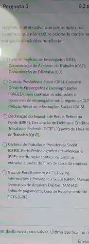 Pergunta 3
Assinale a alternativa que contempla uma
exigência que não está relacionada dentre as
obrigaçōes incluídas no eSocial.
Livro de Registro de Empregados (LRE);
Comunicação de Acidente de Trabalho (CAT);
Comunicação de Dispensa (CD).
Guia da Previdência Social (GPS); Cadastro
Geral de Empregados e Desempregados
(CAGED), para controla as admissões e
demissões de empregados sob o regime da CLT
Relação Anual de Informações Sociais (RAIS).
Declaração do Imposto de Renda Retido na
Fonte (DIRF)Declaração de Débitos e Créditos
Tributários Federais (DCTF); Quadro de Horário
de Trabalho (QHT)
Carteira de Trabalho e Previdência Social
(CTPS); Perfil Profissiográfico Previdenciário
(PPP); escrituração contábil de todas as
entradas e saídas do fluxo de caixa da empresa.
Guia de Recolhimento do FGTS e de
Informações à Previdência Social (GFIP); Manua
Normativo de Arquivos Digitais (MANAD);
Folha de pagamento:Guia de Recolhimento do
FGTS (GRF).
Im dado novo para salvar. Ultima verificação à
Envia