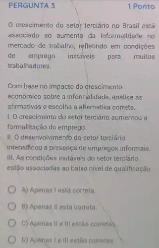 PERGUNTA 3
crescimento do setor terciário no Brasil está
associado ao aumento da informalidade , no
mercado de trabalho , refletindo em condições
de emprego instaveis para muitos
trabalhadores.
Com base no impacto do crescimento
econômico sobre a informalidade , analise as
afirmativas e escolha a alternativa correta.
1. 0 crescimento do setor terciário aumentou a
formalização do emprego.
II. O desenvolvim iento do setor terciário
intensificou a presença de empregos informais.
III. As condições instáveis do setor terciário
estão associadas ao baixo nível de qualificação.
A) Apenas Testá correta.
B) Apenas II está correta.
C) Apenas II e III estão corretas.
D) Apenas le III estão corretas.
1 Ponto