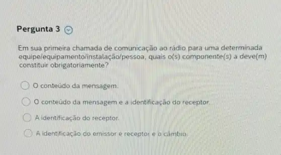 Pergunta 3
Em sua primeira chamada de comunicação ao rádio para uma determinada
equipelequipamentol instalação/pessoa, quais o(5) componente(s a deve(m)
constituir obrigatoriamente?
conteudo da mensagem.
conteudo da mensagem e a identificação do receptor
A identificação do receptor.
A identificação do emissor e receptor e o cambio