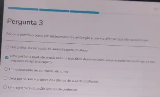 Pergunta 3
Sobre o portfólio como um instrumento de avaliação é correto afirmar que ele consiste em:
Um gráfico da evolução da aprendizagem do aluno
Uma pasta na qual são arquivados os trabalhos desenvolvidos pelos estudantes ao longo do seu
processo de aprendizagem.
Um documento de conclusão de curso
Uma pasta com o arquivo dos planos de aula do professor
Um registro da atuação apenas do professor