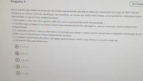 Pergunta 3
Vários autores que tratam đa produção de cinema independente identificam algumas causas para esse tipo de filme nǎo ter
relevància no cenário nacional Identifique, nas assertivas, as causas que estão relacionadas a esse problema, indicando V para
VERDADEIRO e Fpara FALSO, respectivamente:
1. Nas cidades, 0 alto valor dos ingressos dificulta o acesso para grande parte da população.
II. O público que consegue ir ao cinema assiste majoritariamente filmes estrangeiros, poucos nacionais menos ainda filmes
independentes.
III. E necessário construir espaços alternativos de exibição para atingir o maior numero de pessoas e trabalhar a formação de um
publico que se interesse por cinema Independente nacional.
IV. O trabalho de formação de público tem papel para promover melhor esses filmes no circuito comercial.
As afirmativas s30 respectivamente:
A v.v.v.v
B V. V, F.F.
C F. V, F.F.
D F. V.F, V.
E F. F.V.V.