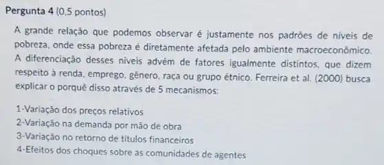 Pergunta 4 (0,5 pontos)
A grande relação que podemos observar é justamente nos padrões de níveis de
pobreza, onde essa pobreza é diretamente afetada pelo ambiente macroeconômico.
A diferenciação desses niveis advém de fatores igualmente distintos, que dizem
respeito à renda , emprego, gênero, raça ou grupo étnico Ferreira et al. (2000)busca
explicar o porquê disso através de 5 mecanismos:
1-Variação dos preços relativos
2-Variação na demanda por mão de obra
3-Variação no retorno de titulos financeiros
4-Efeitos dos choques sobre as comunidades de agentes