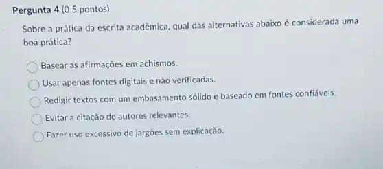 Pergunta 4 (0,5 pontos)
Sobre a prática da escrita acadêmica, qual das alternativas abaixo é considerada uma
boa prática?
Basear as afirmações em achismos.
Usar apenas fontes digitais e não verificadas.
Redigir textos com um embasamento sólido e baseado em fontes confiáveis.
Evitar a citação de autores relevantes.
Fazer uso excessivo de jargões sem explicação.