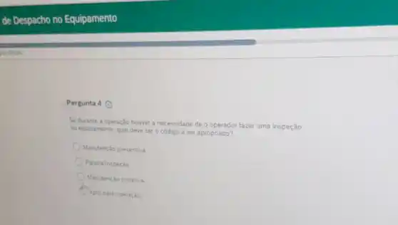 Pergunta 4 (9)
Se durante a operação houver a necessidade de o operador fazer uma inspeção
no equipamento, qual deve ser o código a ser apropriado?
Manutenção preventiva.
Paradalnspeção
Manutenção corretiva
Apto para operação