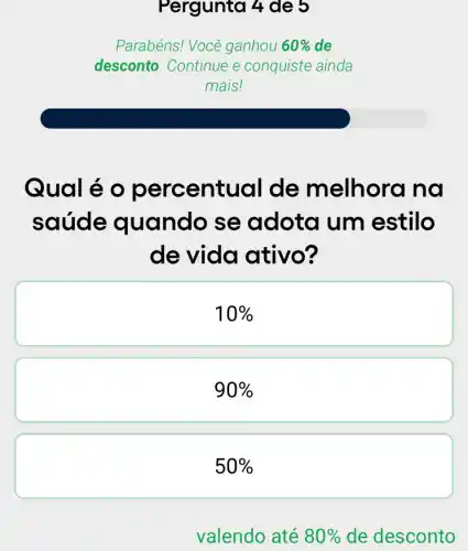 Pergunta 4 de 5
Parabéns! Você ganhou 60%  de
desconto. Continue e conquiste ainda
mais!
Qual é entual de m elhora na
saúde quando se adota um estilo
de vida ativo?
10% 
90% 
50%