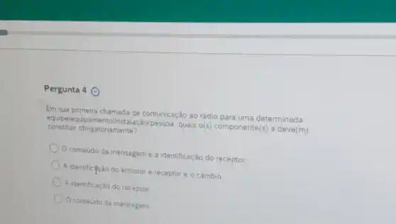 Pergunta 4 ()
Em sua primeira chamada de comunicação ao rádio para uma determinada
constituir obrigatoriamente?
equipelequip pessoa, quais o(s)componente(s) a deve(m)
conteúdo da mensagem e a identificação do receptor.
A identificação do emissor e receptor e o câmbio.
A identificação do receptor.
conteudo da mensagem.