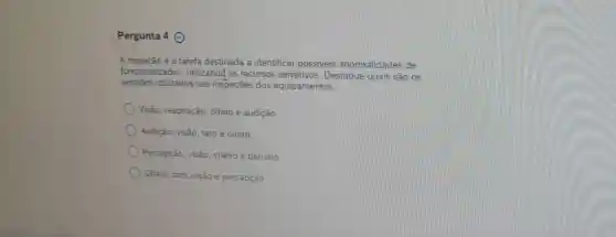 Pergunta 4 ()
A inspeção é a tarefa destinada a identificar possiveis anormalidades de
funcionalidades , utilizand? os recursos sensitivos. Destaque quais são os
sentidos utilizados nas inspeções dos equipamentos.
Visão, respiração, olfato e audição
Audição, visão, tato e olfato
Percepção, visão, cheiro e barutho
Olfato, tato, visão e percepção