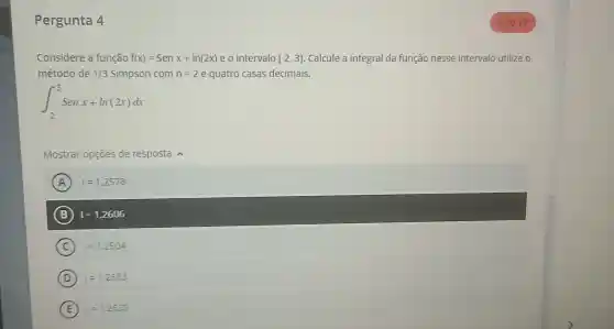 Pergunta 4
Considere a função f(x)=Senx+ln(2x) e o intervalo [2,3] Calcule a integral da função nesse intervalo utilize o
método de 1/3 Simpson com n=2 e quatro casas decimais.
int _(2)^3Senx+ln(2x)dx
Mostrar opções de resposta
A =1,2578
B I=1,2606
C 1=1,2504
D =1,2683
E 1=1.2639