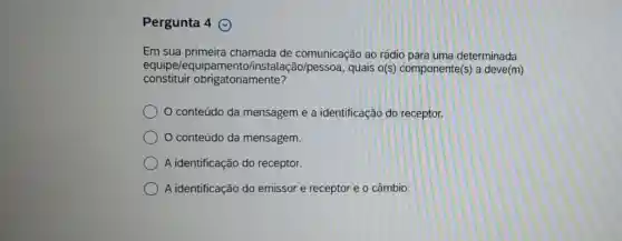 Pergunta 4
Em sua chamada de comunicação ao rádio para uma determinada
equipe/equipamento/inst alação/pessoa, quais o(s)componente(s) a deve(m)
constituir obrigatoriamente?
conteúdo da mensagem e a identificação do receptor.
conteúdo da mensagem.
A identificação do receptor.
A identificação do emissor e receptor e o câmbio.